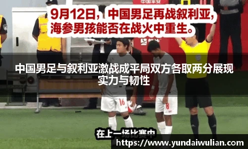 中国男足与叙利亚激战成平局双方各取两分展现实力与韧性